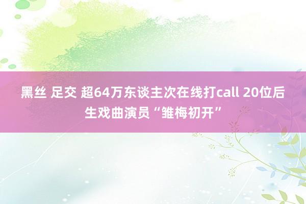 黑丝 足交 超64万东谈主次在线打call 20位后生戏曲演员“雏梅初开”