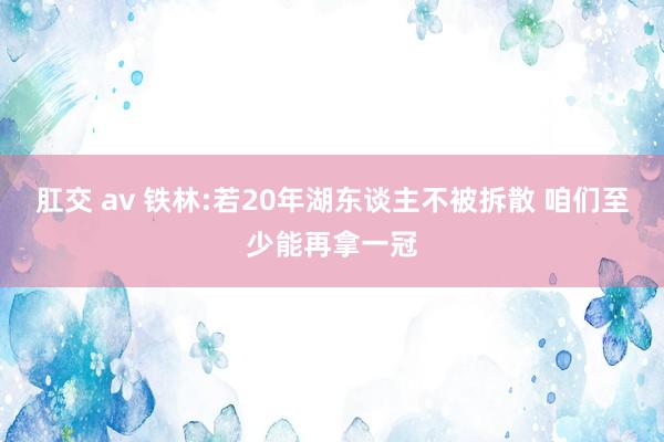 肛交 av 铁林:若20年湖东谈主不被拆散 咱们至少能再拿一冠