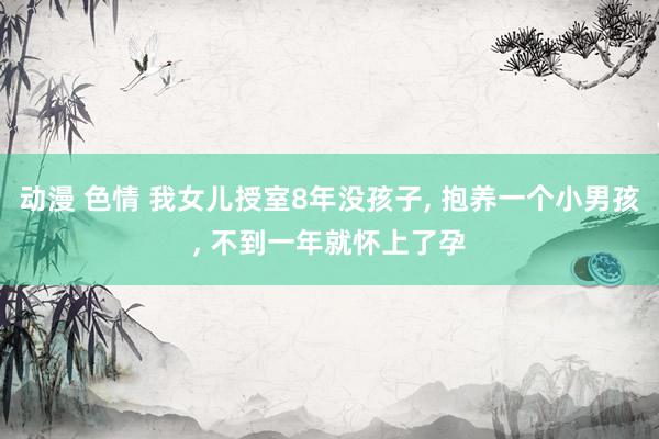 动漫 色情 我女儿授室8年没孩子， 抱养一个小男孩， 不到一年就怀上了孕