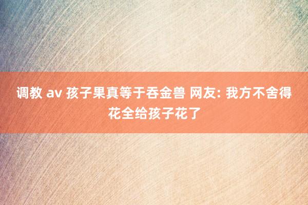 调教 av 孩子果真等于吞金兽 网友: 我方不舍得花全给孩子花了