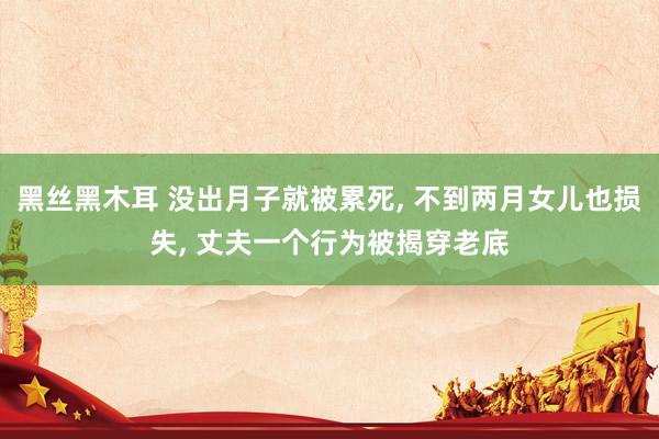 黑丝黑木耳 没出月子就被累死， 不到两月女儿也损失， 丈夫一个行为被揭穿老底