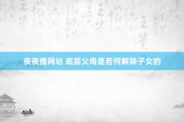 夜夜撸网站 底层父母是若何解除子女的