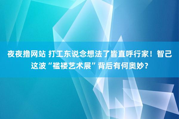 夜夜撸网站 打工东说念想法了皆直呼行家！智己这波“褴褛艺术展”背后有何奥妙？