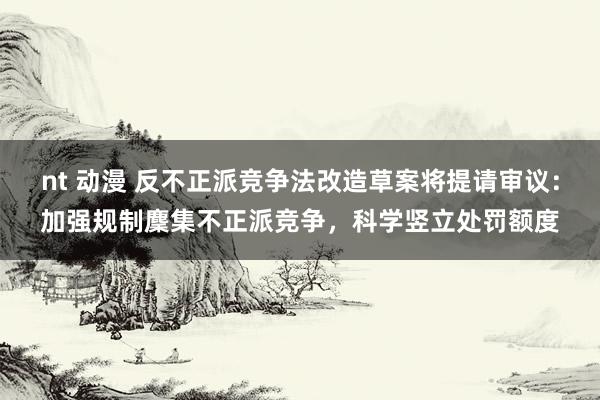 nt 动漫 反不正派竞争法改造草案将提请审议：加强规制麇集不正派竞争，科学竖立处罚额度