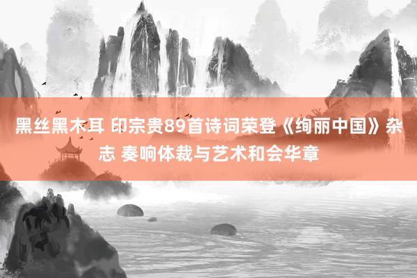 黑丝黑木耳 印宗贵89首诗词荣登《绚丽中国》杂志 奏响体裁与艺术和会华章
