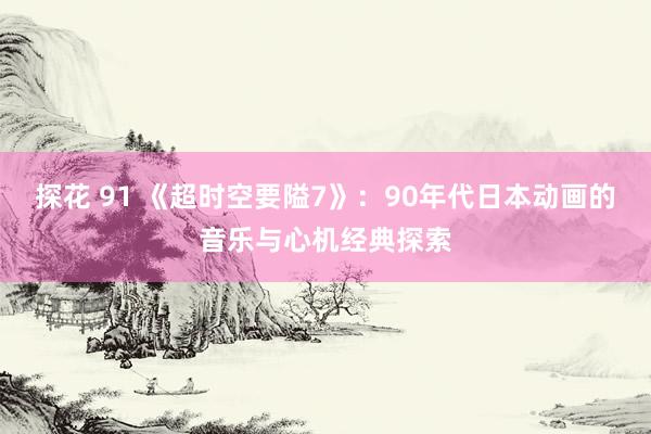 探花 91 《超时空要隘7》：90年代日本动画的音乐与心机经典探索