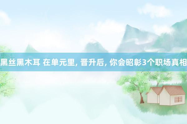 黑丝黑木耳 在单元里， 晋升后， 你会昭彰3个职场真相