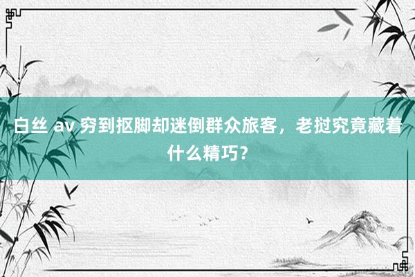 白丝 av 穷到抠脚却迷倒群众旅客，老挝究竟藏着什么精巧？
