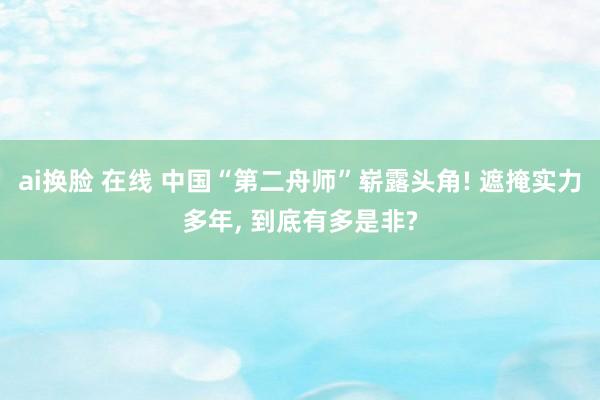 ai换脸 在线 中国“第二舟师”崭露头角! 遮掩实力多年， 到底有多是非?