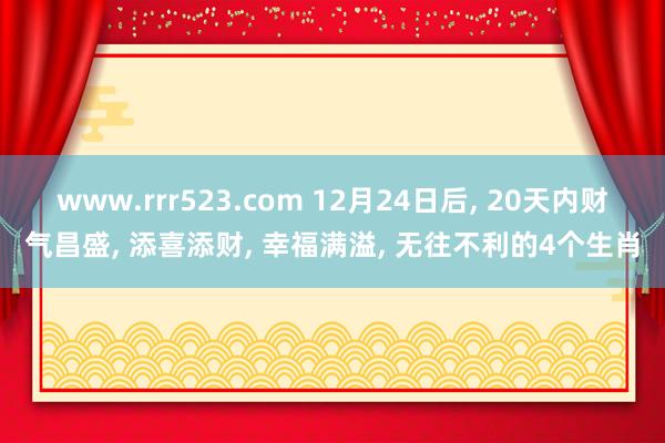 www.rrr523.com 12月24日后， 20天内财气昌盛， 添喜添财， 幸福满溢， 无往不利的4个生肖
