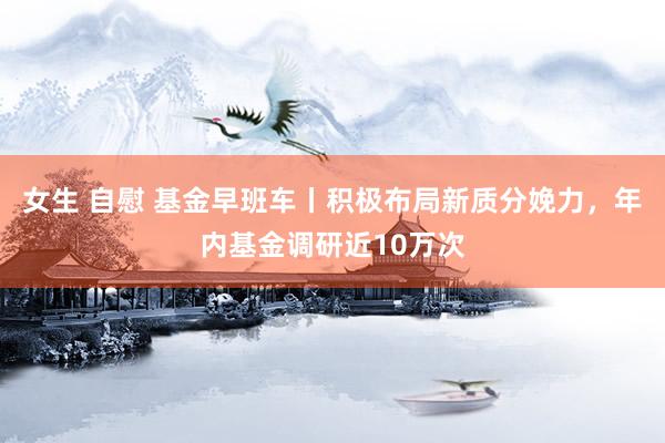 女生 自慰 基金早班车丨积极布局新质分娩力，年内基金调研近10万次