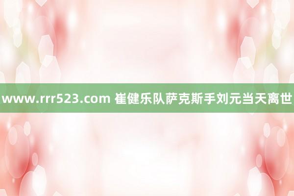 www.rrr523.com 崔健乐队萨克斯手刘元当天离世