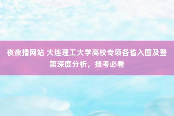 夜夜撸网站 大连理工大学高校专项各省入围及登第深度分析，报考必看
