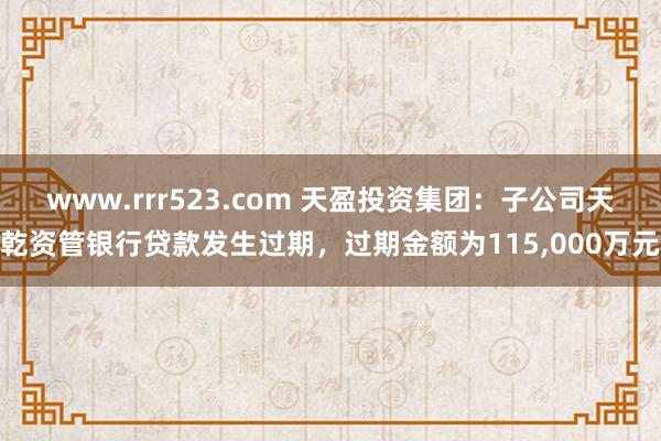 www.rrr523.com 天盈投资集团：子公司天乾资管银行贷款发生过期，过期金额为115，000万元