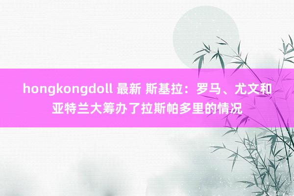 hongkongdoll 最新 斯基拉：罗马、尤文和亚特兰大筹办了拉斯帕多里的情况