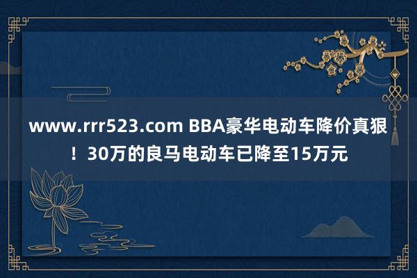 www.rrr523.com BBA豪华电动车降价真狠！30万的良马电动车已降至15万元