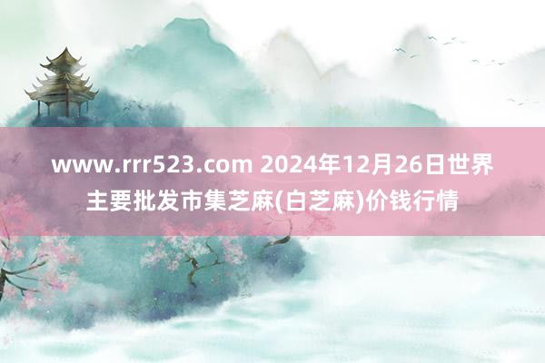 www.rrr523.com 2024年12月26日世界主要批发市集芝麻(白芝麻)价钱行情