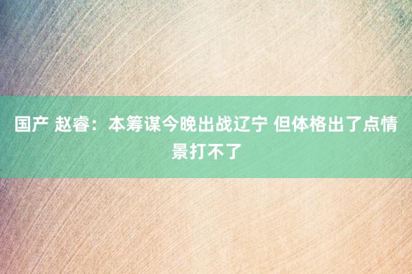国产 赵睿：本筹谋今晚出战辽宁 但体格出了点情景打不了