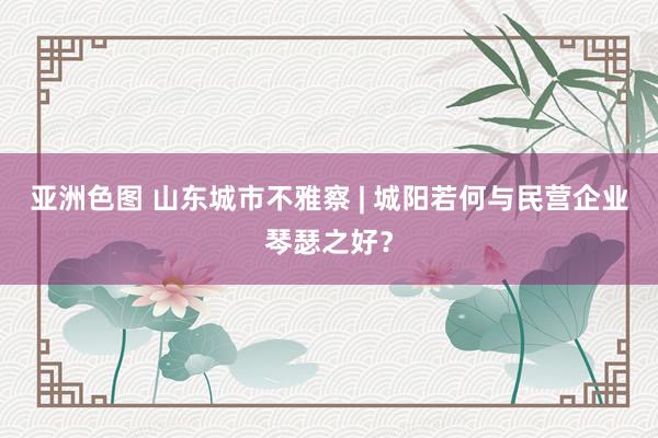 亚洲色图 山东城市不雅察 | 城阳若何与民营企业琴瑟之好？