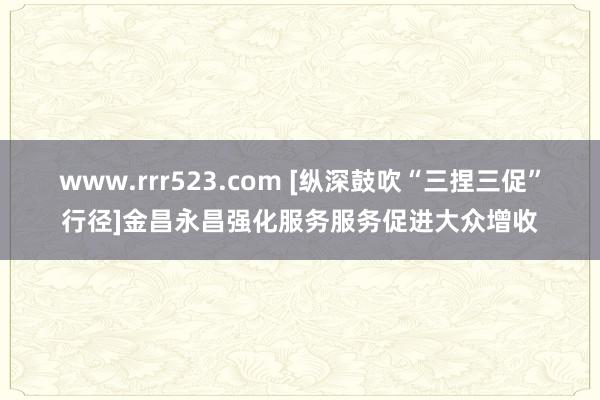 www.rrr523.com [纵深鼓吹“三捏三促”行径]金昌永昌强化服务服务促进大众增收