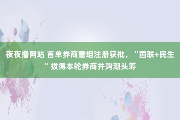 夜夜撸网站 首单券商重组注册获批，“国联+民生”拔得本轮券商并购潮头筹