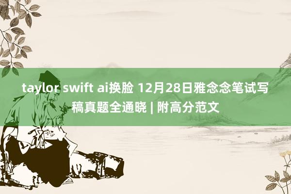taylor swift ai换脸 12月28日雅念念笔试写稿真题全通晓 | 附高分范文