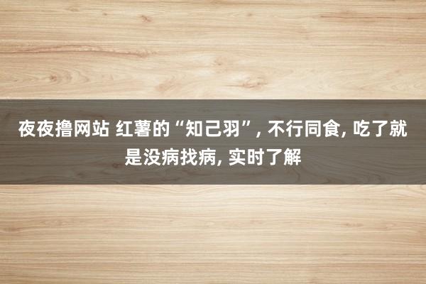 夜夜撸网站 红薯的“知己羽”， 不行同食， 吃了就是没病找病， 实时了解