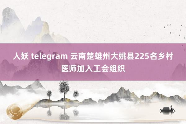 人妖 telegram 云南楚雄州大姚县225名乡村医师加入工会组织
