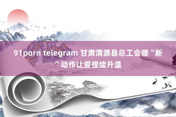 91porn telegram 甘肃渭源县总工会暖“新”动作让爱捏续升温