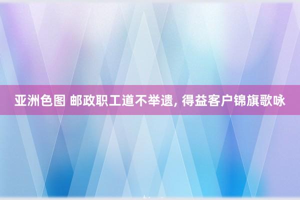 亚洲色图 邮政职工道不举遗， 得益客户锦旗歌咏