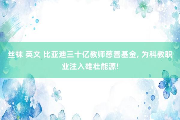 丝袜 英文 比亚迪三十亿教师慈善基金， 为科教职业注入雄壮能源!