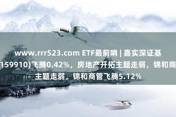 www.rrr523.com ETF最前哨 | 嘉实深证基本面120ETF(159910)飞腾0.42%,房地产开拓主题走弱,锦和商管飞腾5.12%