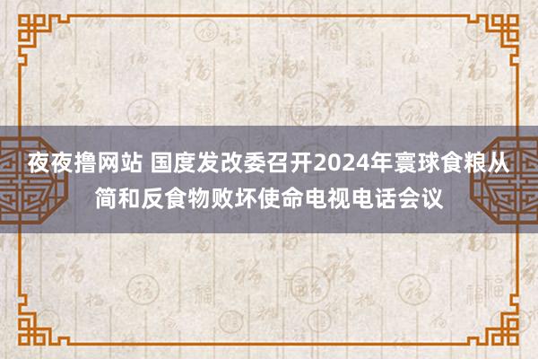 夜夜撸网站 国度发改委召开2024年寰球食粮从简和反食物败坏使命电视电话会议