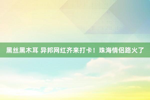 黑丝黑木耳 异邦网红齐来打卡！珠海情侣路火了