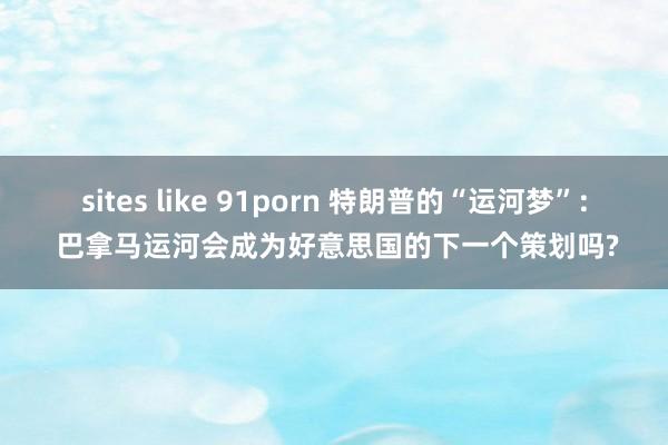 sites like 91porn 特朗普的“运河梦”: 巴拿马运河会成为好意思国的下一个策划吗?