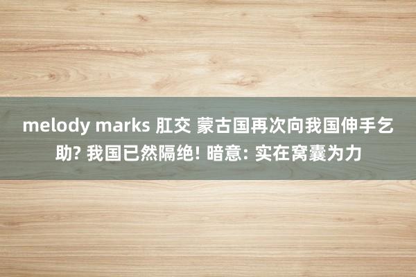 melody marks 肛交 蒙古国再次向我国伸手乞助? 我国已然隔绝! 暗意: 实在窝囊为力