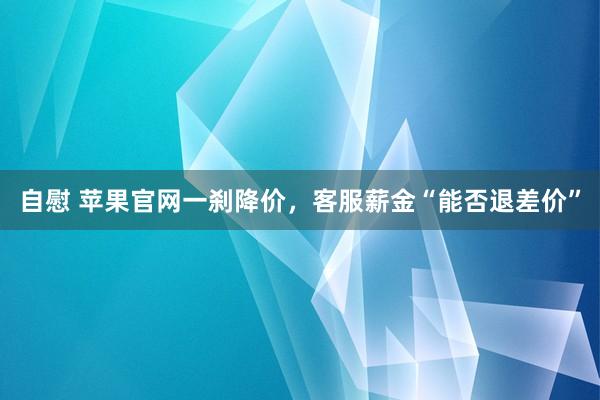 自慰 苹果官网一刹降价，客服薪金“能否退差价”