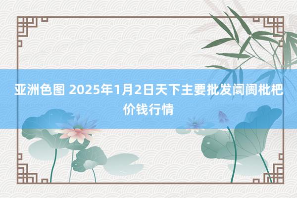 亚洲色图 2025年1月2日天下主要批发阛阓枇杷价钱行情