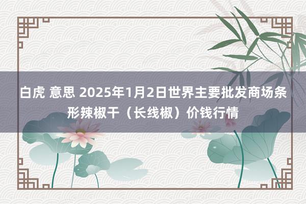 白虎 意思 2025年1月2日世界主要批发商场条形辣椒干（长线椒）价钱行情