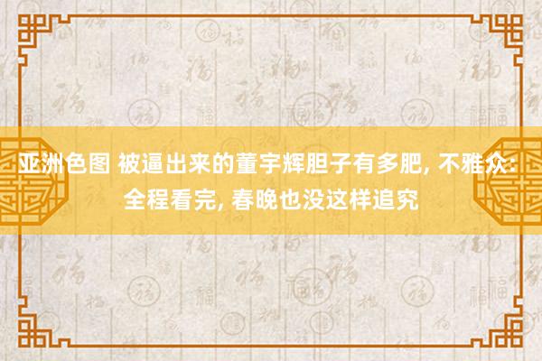 亚洲色图 被逼出来的董宇辉胆子有多肥， 不雅众: 全程看完， 春晚也没这样追究