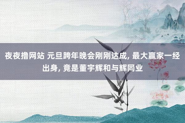 夜夜撸网站 元旦跨年晚会刚刚达成， 最大赢家一经出身， 竟是董宇辉和与辉同业