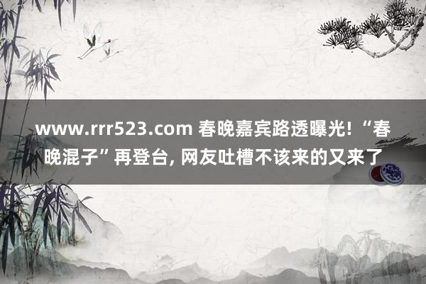 www.rrr523.com 春晚嘉宾路透曝光! “春晚混子”再登台， 网友吐槽不该来的又来了