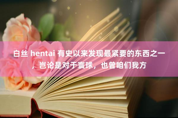 白丝 hentai 有史以来发现最紧要的东西之一，岂论是对于寰球，也曾咱们我方