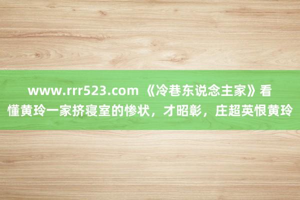 www.rrr523.com 《冷巷东说念主家》看懂黄玲一家挤寝室的惨状，才昭彰，庄超英恨黄玲