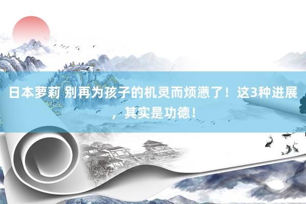 日本萝莉 别再为孩子的机灵而烦懑了！这3种进展，其实是功德！