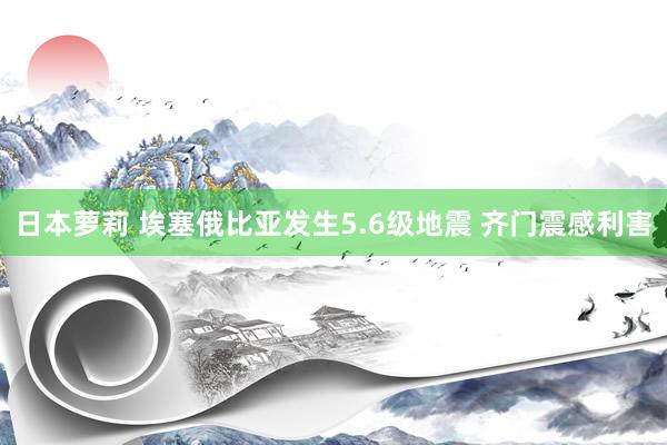 日本萝莉 埃塞俄比亚发生5.6级地震 齐门震感利害