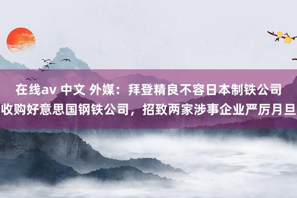 在线av 中文 外媒：拜登精良不容日本制铁公司收购好意思国钢铁公司，招致两家涉事企业严厉月旦