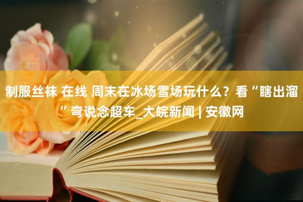 制服丝袜 在线 周末在冰场雪场玩什么？看“瞎出溜”弯说念超车_大皖新闻 | 安徽网
