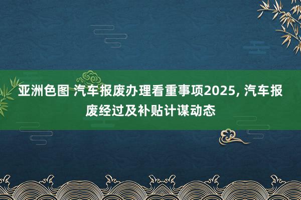亚洲色图 汽车报废办理看重事项2025， 汽车报废经过及补贴计谋动态