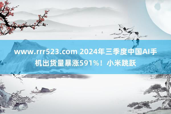 www.rrr523.com 2024年三季度中国AI手机出货量暴涨591%！小米跳跃